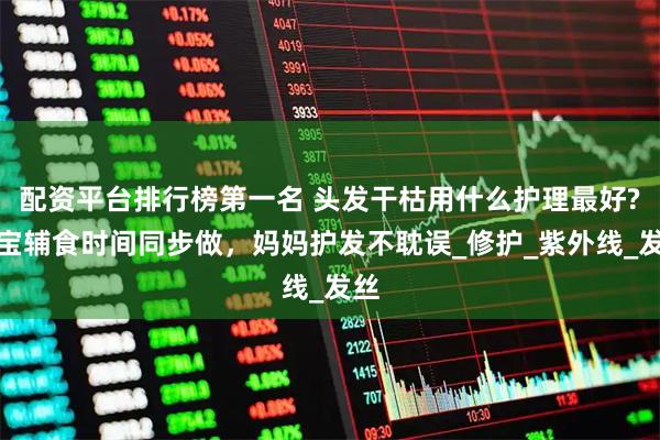 配资平台排行榜第一名 头发干枯用什么护理最好?宝宝辅食时间同步做，妈妈护发不耽误_修护_紫外线_发丝