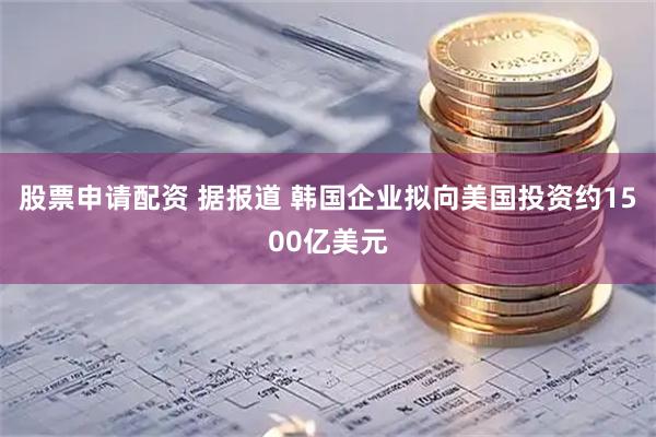 股票申请配资 据报道 韩国企业拟向美国投资约1500亿美元