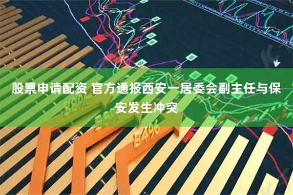 股票申请配资 官方通报西安一居委会副主任与保安发生冲突