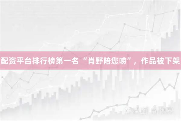 配资平台排行榜第一名 “肖野陪您唠”，作品被下架