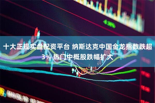十大正规实盘配资平台 纳斯达克中国金龙指数跌超3% 热门中概股跌幅扩大