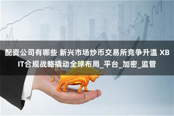 配资公司有哪些 新兴市场炒币交易所竞争升温 XBIT合规战略撬动全球布局_平台_加密_监管