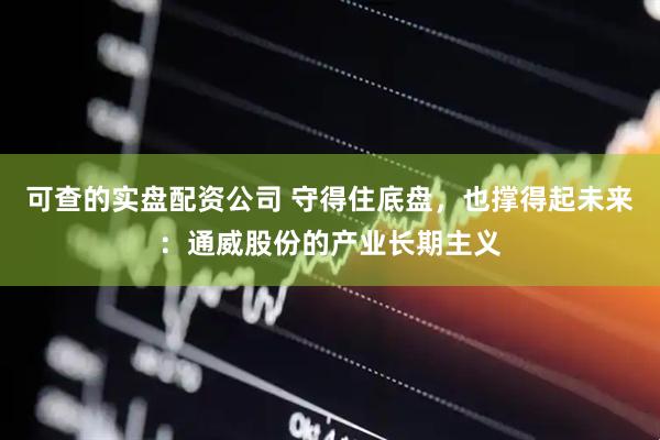 可查的实盘配资公司 守得住底盘，也撑得起未来：通威股份的产业长期主义