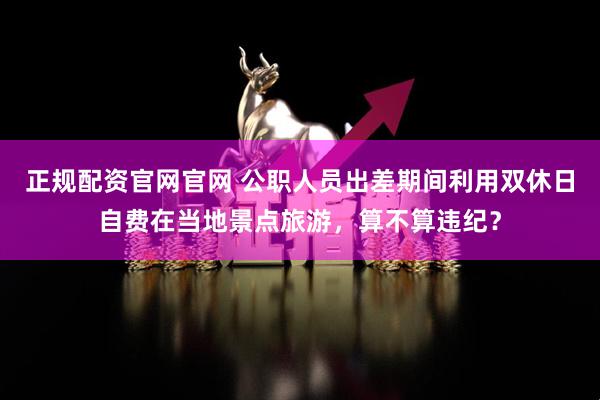 正规配资官网官网 公职人员出差期间利用双休日自费在当地景点旅游，算不算违纪？