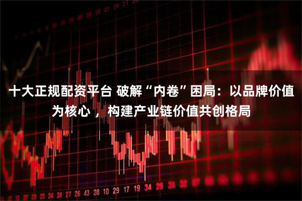 十大正规配资平台 破解“内卷”困局：以品牌价值为核心 ，构建产业链价值共创格局