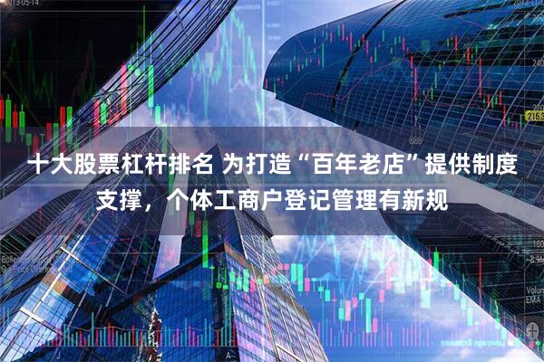 十大股票杠杆排名 为打造“百年老店”提供制度支撑，个体工商户登记管理有新规