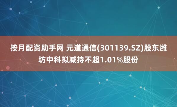 按月配资助手网 元道通信(301139.SZ)股东潍坊中科拟减持不超1.01%股份
