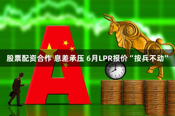 股票配资合作 息差承压 6月LPR报价“按兵不动”