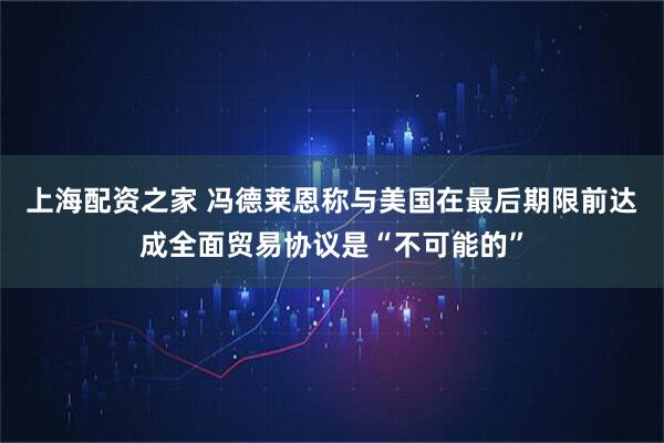 上海配资之家 冯德莱恩称与美国在最后期限前达成全面贸易协议是“不可能的”