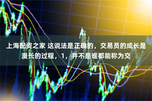 上海配资之家 这说法是正确的，交易员的成长是漫长的过程，1，并不是谁都能称为交