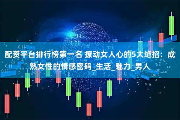配资平台排行榜第一名 撩动女人心的5大绝招：成熟女性的情感密码_生活_魅力_男人