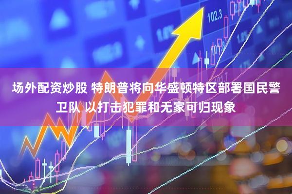 场外配资炒股 特朗普将向华盛顿特区部署国民警卫队 以打击犯罪和无家可归现象