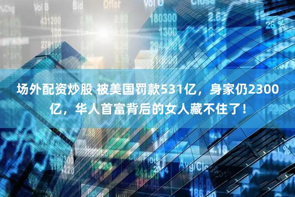 场外配资炒股 被美国罚款531亿，身家仍2300亿，华人首富背后的女人藏不住了！