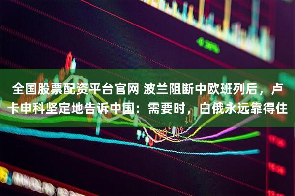全国股票配资平台官网 波兰阻断中欧班列后，卢卡申科坚定地告诉中国：需要时，白俄永远靠得住