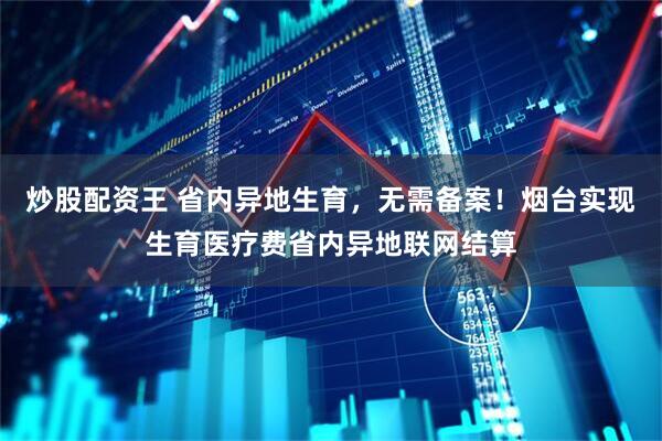 炒股配资王 省内异地生育，无需备案！烟台实现生育医疗费省内异地联网结算