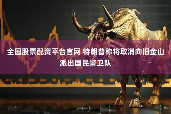 全国股票配资平台官网 特朗普称将取消向旧金山派出国民警卫队