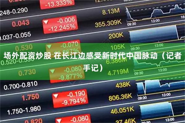 场外配资炒股 在长江边感受新时代中国脉动（记者手记）