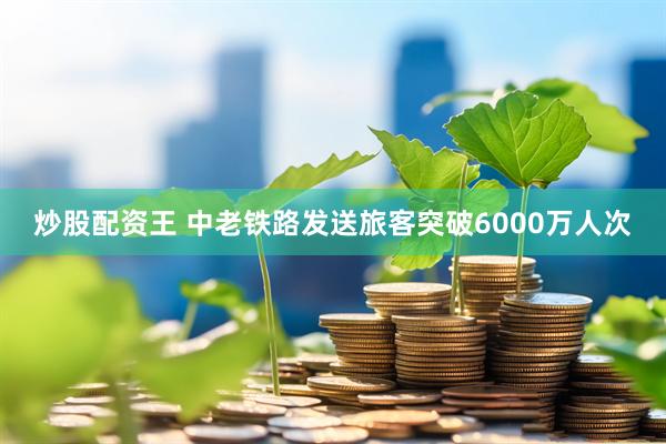 炒股配资王 中老铁路发送旅客突破6000万人次