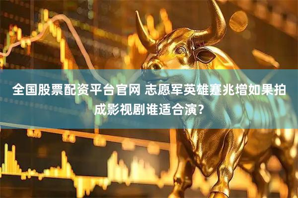 全国股票配资平台官网 志愿军英雄蹇兆增如果拍成影视剧谁适合演？