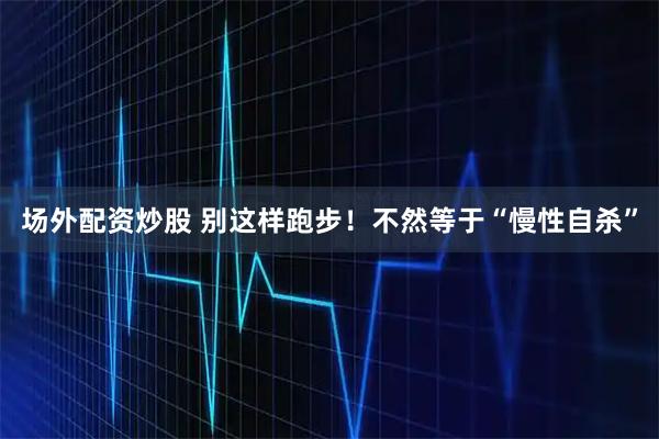 场外配资炒股 别这样跑步！不然等于“慢性自杀”