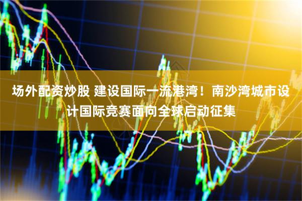 场外配资炒股 建设国际一流港湾！南沙湾城市设计国际竞赛面向全球启动征集