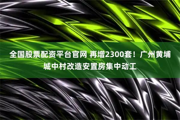 全国股票配资平台官网 再增2300套！广州黄埔城中村改造安置房集中动工