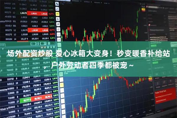 场外配资炒股 爱心冰箱大变身！秒变暖香补给站，户外劳动者四季都被宠～