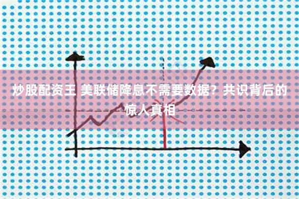 炒股配资王 美联储降息不需要数据？共识背后的惊人真相