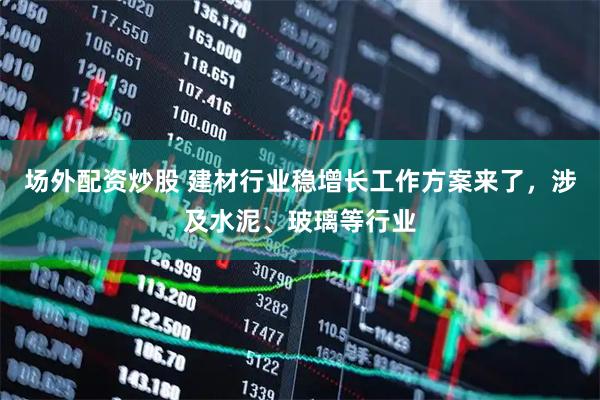 场外配资炒股 建材行业稳增长工作方案来了，涉及水泥、玻璃等行业
