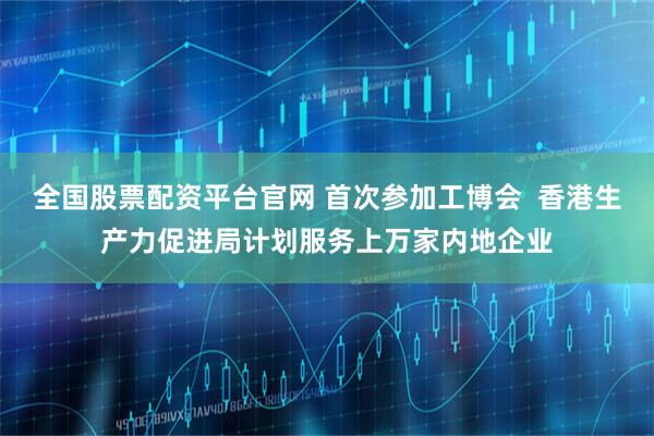 全国股票配资平台官网 首次参加工博会  香港生产力促进局计划服务上万家内地企业
