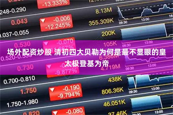 场外配资炒股 清初四大贝勒为何是最不显眼的皇太极登基为帝