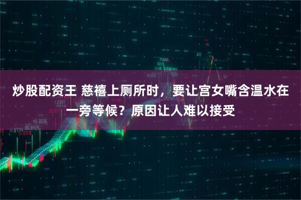 炒股配资王 慈禧上厕所时，要让宫女嘴含温水在一旁等候？原因让人难以接受