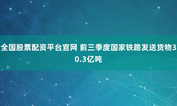 全国股票配资平台官网 前三季度国家铁路发送货物30.3亿吨