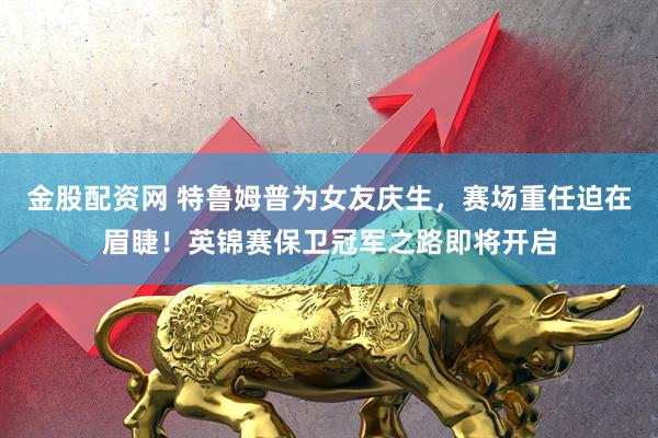 金股配资网 特鲁姆普为女友庆生，赛场重任迫在眉睫！英锦赛保卫冠军之路即将开启