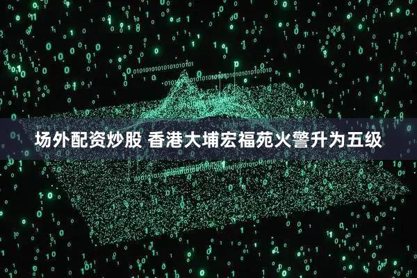 场外配资炒股 香港大埔宏福苑火警升为五级