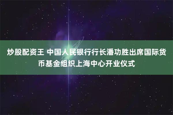 炒股配资王 中国人民银行行长潘功胜出席国际货币基金组织上海中心开业仪式