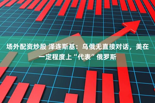 场外配资炒股 泽连斯基：乌俄无直接对话，美在一定程度上“代表”俄罗斯