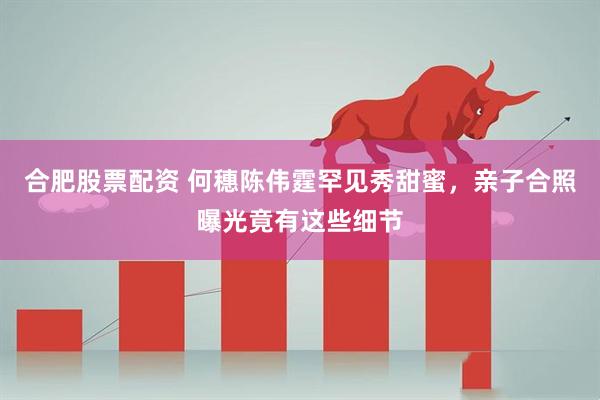 合肥股票配资 何穗陈伟霆罕见秀甜蜜，亲子合照曝光竟有这些细节