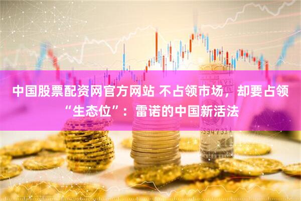中国股票配资网官方网站 不占领市场，却要占领“生态位”：雷诺的中国新活法