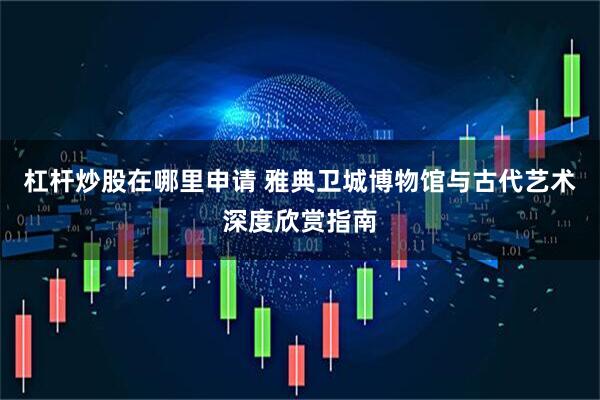 杠杆炒股在哪里申请 雅典卫城博物馆与古代艺术深度欣赏指南