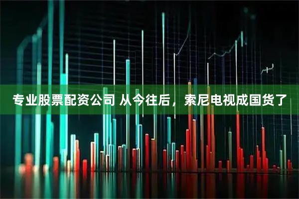 专业股票配资公司 从今往后，索尼电视成国货了