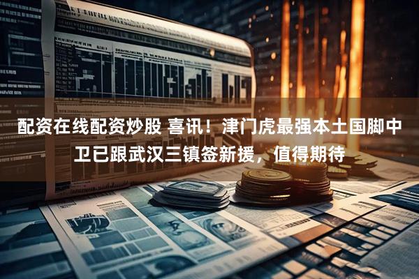 配资在线配资炒股 喜讯！津门虎最强本土国脚中卫已跟武汉三镇签新援，值得期待
