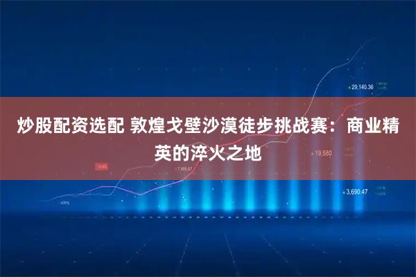炒股配资选配 敦煌戈壁沙漠徒步挑战赛：商业精英的淬火之地