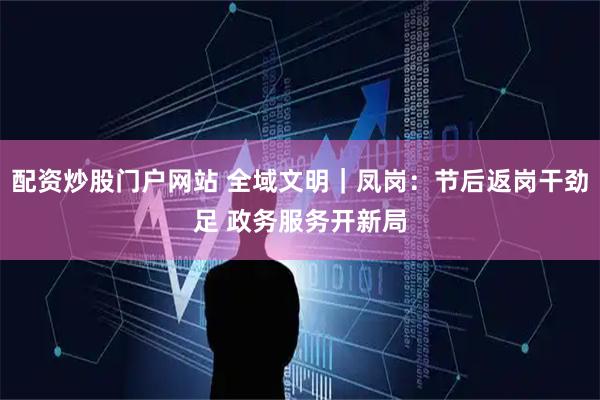 配资炒股门户网站 全域文明｜凤岗：节后返岗干劲足 政务服务开新局