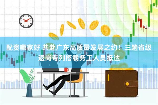 配资哪家好 共赴广东高质量发展之约！三趟省级返岗专列搭载务工人员抵达