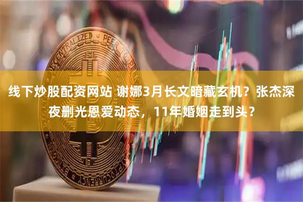 线下炒股配资网站 谢娜3月长文暗藏玄机？张杰深夜删光恩爱动态，11年婚姻走到头？