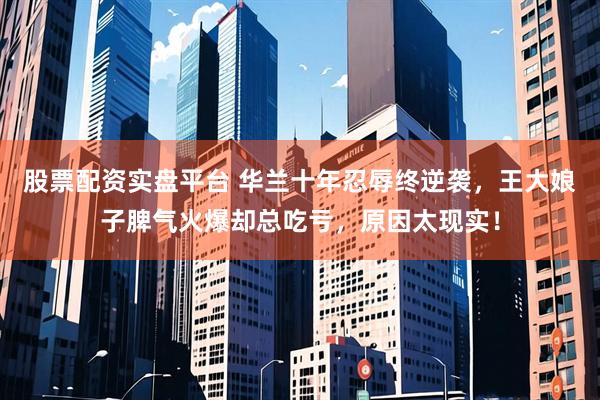 股票配资实盘平台 华兰十年忍辱终逆袭，王大娘子脾气火爆却总吃亏，原因太现实！