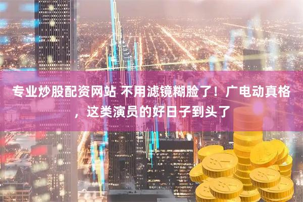 专业炒股配资网站 不用滤镜糊脸了！广电动真格，这类演员的好日子到头了