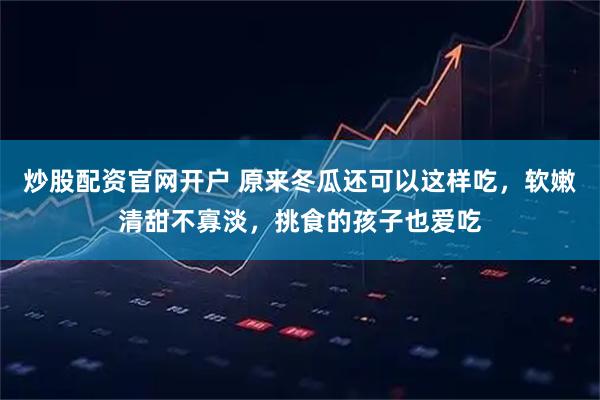 炒股配资官网开户 原来冬瓜还可以这样吃，软嫩清甜不寡淡，挑食的孩子也爱吃