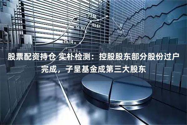 股票配资持仓 实朴检测：控股股东部分股份过户完成，子呈基金成第三大股东